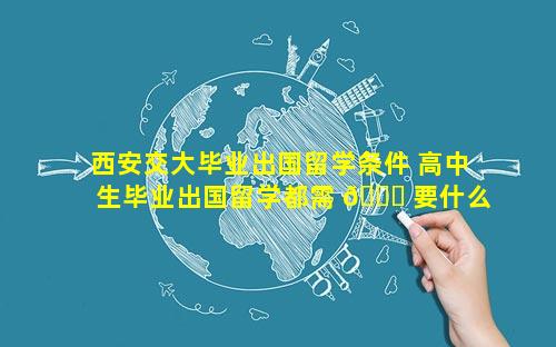 西安交大毕业出国留学条件 高中生毕业出国留学都需 🐒 要什么条件
